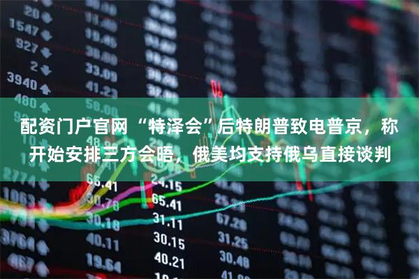 配资门户官网 “特泽会”后特朗普致电普京，称开始安排三方会晤，俄美均支持俄乌直接谈判
