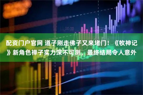配资门户官网 道子刚走佛子又来堵门！《牧神记》新角色禅子实力深不可测，最终结局令人意外