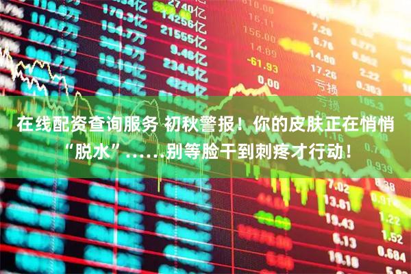 在线配资查询服务 初秋警报！你的皮肤正在悄悄“脱水”……别等脸干到刺疼才行动！