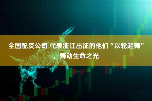 全国配资公司 代表浙江出征的他们“以轮起舞”，舞动生命之光