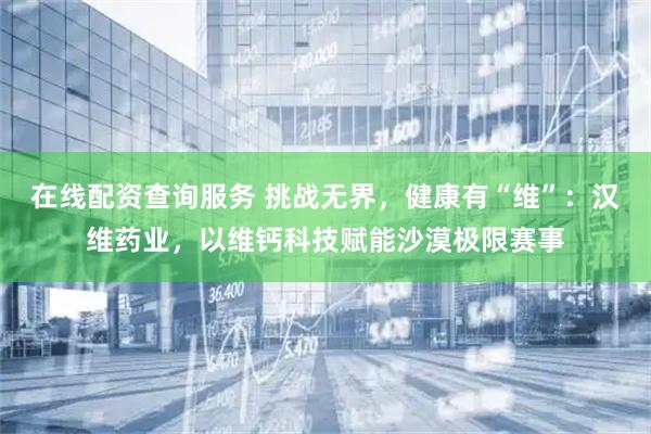 在线配资查询服务 挑战无界，健康有“维”：汉维药业，以维钙科技赋能沙漠极限赛事