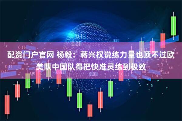 配资门户官网 杨毅：蒋兴权说练力量也顶不过欧美队中国队得把快准灵练到极致