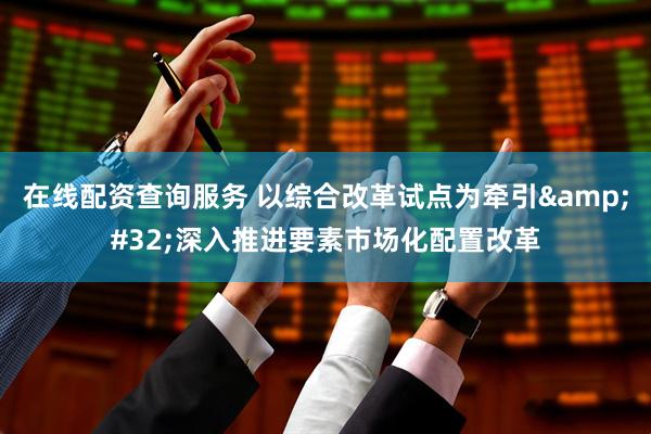 在线配资查询服务 以综合改革试点为牵引&#32;深入推进要素市场化配置改革