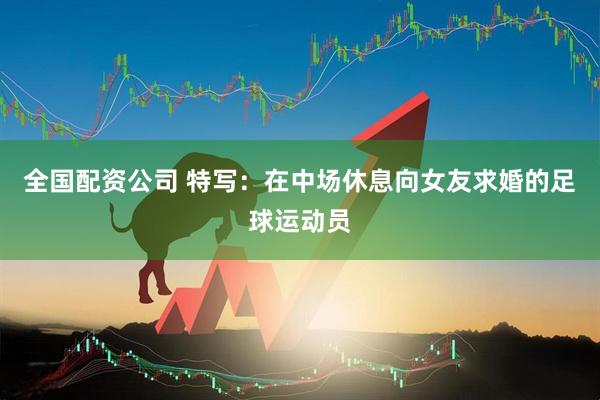 全国配资公司 特写：在中场休息向女友求婚的足球运动员