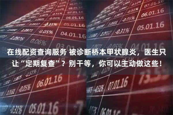 在线配资查询服务 被诊断桥本甲状腺炎，医生只让“定期复查”？别干等，你可以主动做这些！