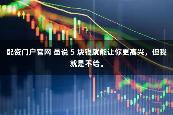 配资门户官网 虽说 5 块钱就能让你更高兴，但我就是不给。