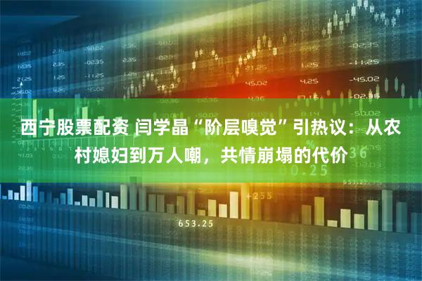 西宁股票配资 闫学晶“阶层嗅觉”引热议：从农村媳妇到万人嘲，共情崩塌的代价