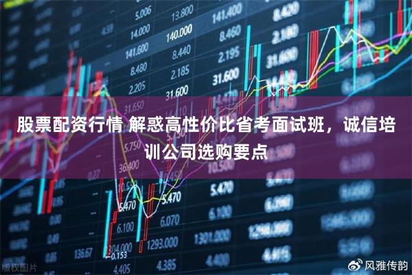 股票配资行情 解惑高性价比省考面试班，诚信培训公司选购要点